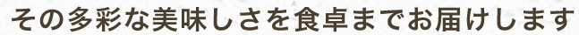 その多彩な美味しさを食卓までお届けします